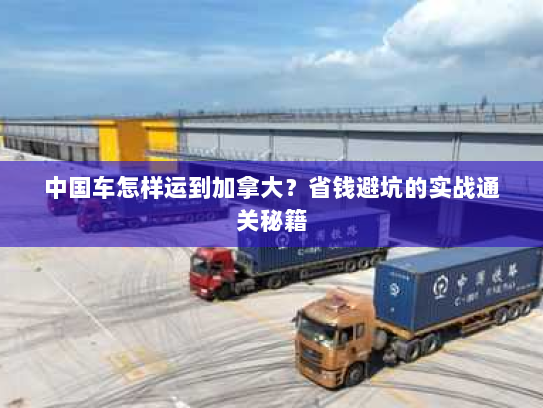 中国车怎样运到加拿大？省钱避坑的实战通关秘籍