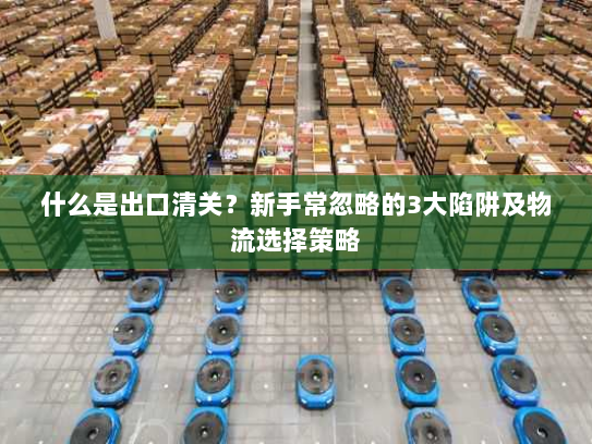 什么是出口清关？新手常忽略的3大陷阱及物流选择策略