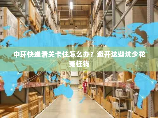 中环快递清关卡住怎么办？避开这些坑少花冤枉钱