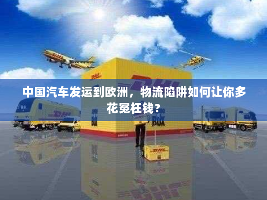 中国汽车发运到欧洲,物流陷阱如何让你多花冤枉钱? 中国汽车发运到欧洲,物流陷阱如何让你多花冤枉钱?