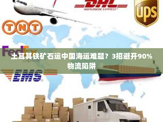 土耳其铁矿石运中国海运难题？3招避开90%物流陷阱