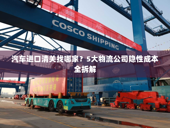 汽车进口清关找哪家?5大物流公司隐性成本全拆解 汽车进口清关找哪家?5大物流公司隐性成本全拆解