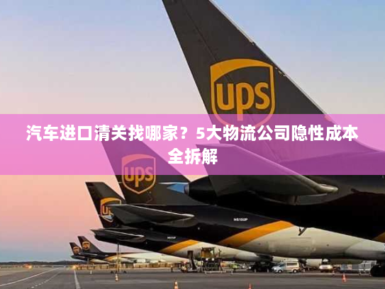 汽车进口清关找哪家?5大物流公司隐性成本全拆解 汽车进口清关找哪家?5大物流公司隐性成本全拆解