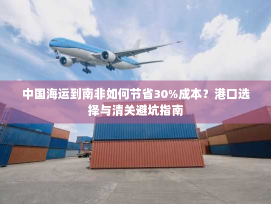 中国海运到南非如何节省30%成本？港口选择与清关避坑指南