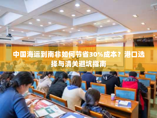 中国海运到南非如何节省30%成本？港口选择与清关避坑指南