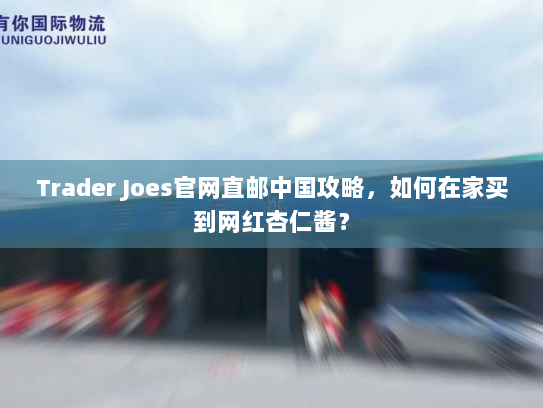 Trader Joes官网直邮中国攻略,如何在家买到网红杏仁酱? Trader Joes官网直邮中国攻略,如何在家买到网红杏仁酱?