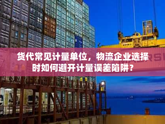 货代常见计量单位，物流企业选择时如何避开计量误差陷阱？