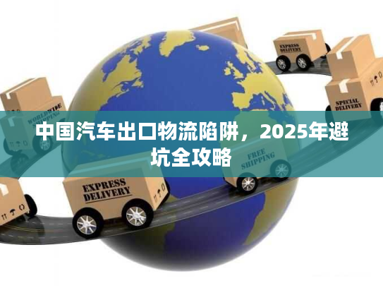 中国汽车出口物流陷阱，2025年避坑全攻略