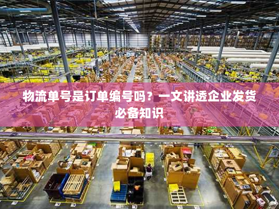 物流单号是订单编号吗？一文讲透企业发货必备知识