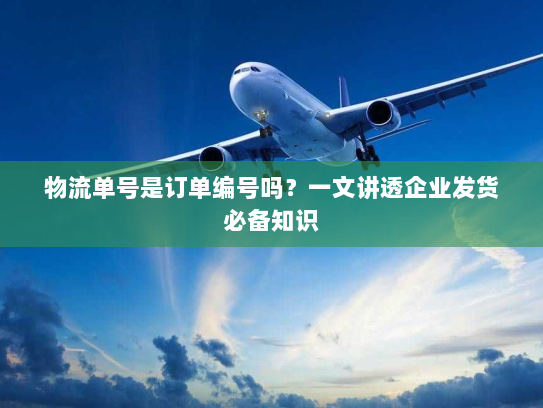 物流单号是订单编号吗？一文讲透企业发货必备知识