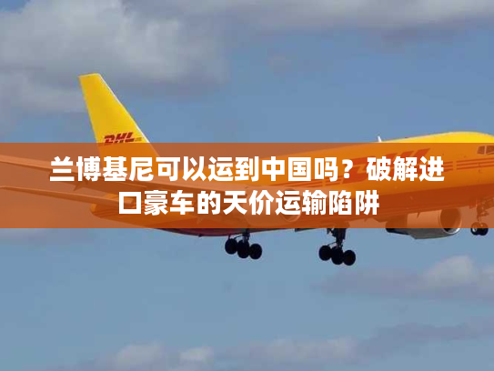 兰博基尼可以运到中国吗？破解进口豪车的天价运输陷阱