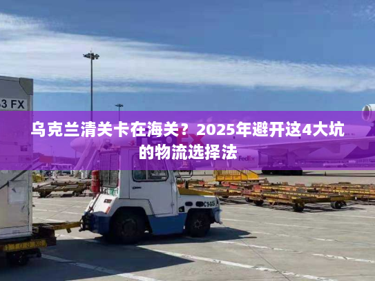 乌克兰清关卡在海关?2025年避开这4大坑的物流选择法 乌克兰清关卡在海关?2025年避开这4大坑的物流选择法