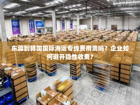 东莞到韩国国际海运专线费用贵吗?企业如何避开隐性收费? 东莞到韩国国际海运专线费用贵吗?企业如何避开隐性收费?