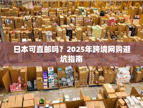 日本可直邮吗？2025年跨境网购避坑指南