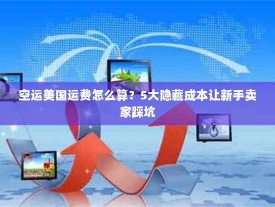 空运美国运费怎么算？5大隐藏成本让新手卖家踩坑