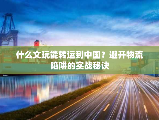 什么文玩能转运到中国？避开物流陷阱的实战秘诀