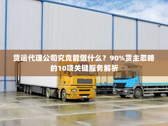 货运代理公司究竟能做什么？90%货主忽略的10项关键服务解析