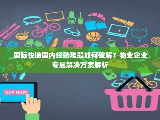 国际快递国内经转难题如何破解？物业企业专属解决方案解析