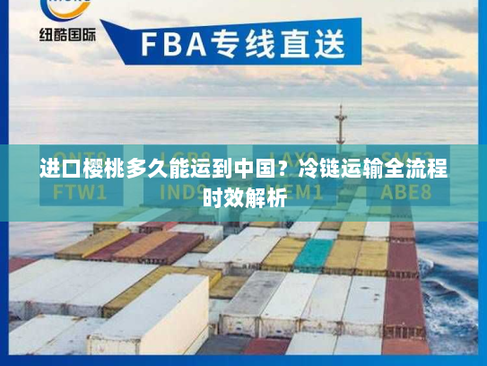 进口樱桃多久能运到中国?冷链运输全流程时效解析 进口樱桃多久能运到中国?冷链运输全流程时效解析