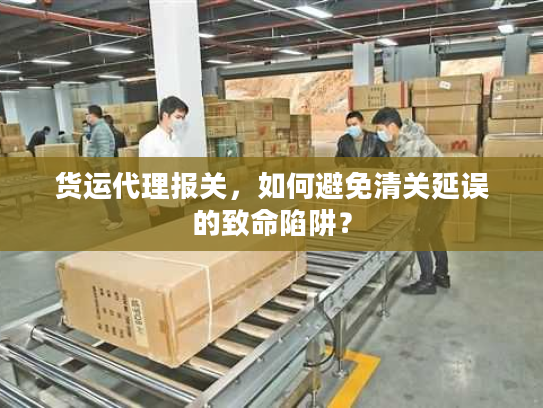 货运代理报关,如何避免清关延误的致命陷阱? 货运代理报关,如何避免清关延误的致命陷阱?