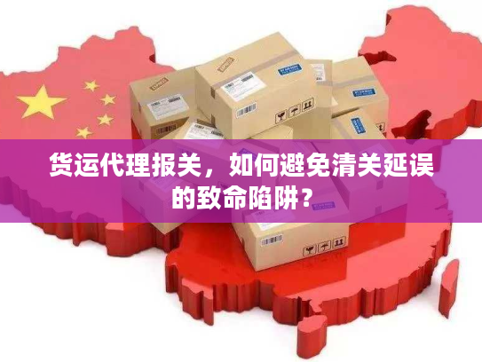 货运代理报关,如何避免清关延误的致命陷阱? 货运代理报关,如何避免清关延误的致命陷阱?