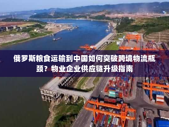 俄罗斯粮食运输到中国如何突破跨境物流瓶颈？物业企业供应链升级指南