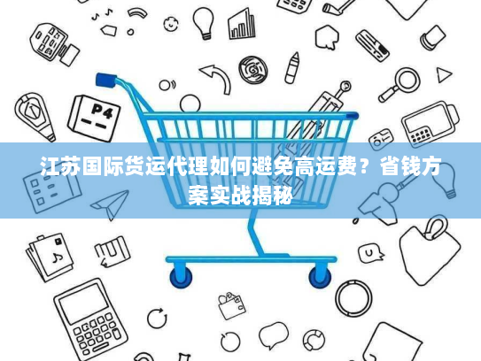 江苏国际货运代理如何避免高运费?省钱方案实战揭秘 江苏国际货运代理如何避免高运费?省钱方案实战揭秘