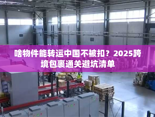 啥物件能转运中国不被扣?2025跨境包裹通关避坑清单 啥物件能转运中国不被扣?2025跨境包裹通关避坑清单