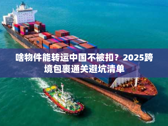 啥物件能转运中国不被扣?2025跨境包裹通关避坑清单 啥物件能转运中国不被扣?2025跨境包裹通关避坑清单