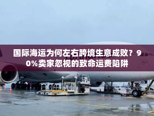 国际海运为何左右跨境生意成败？90%卖家忽视的致命运费陷阱