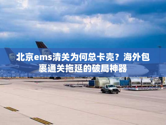 北京ems清关为何总卡壳？海外包裹通关拖延的破局神器