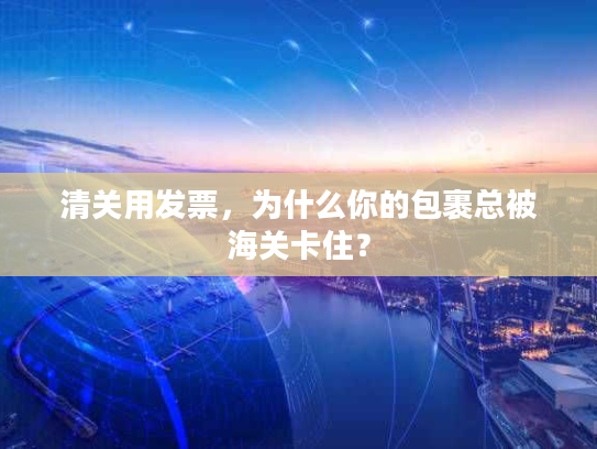 清关用发票，为什么你的包裹总被海关卡住？