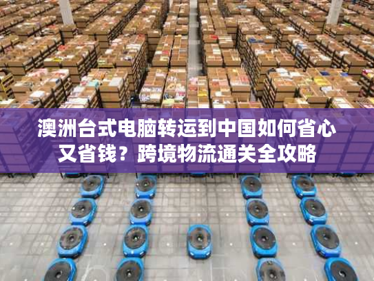 澳洲台式电脑转运到中国如何省心又省钱？跨境物流通关全攻略