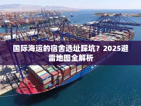 国际海运的宿舍选址踩坑？2025避雷地图全解析