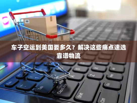 车子空运到美国要多久？解决这些痛点速选靠谱物流