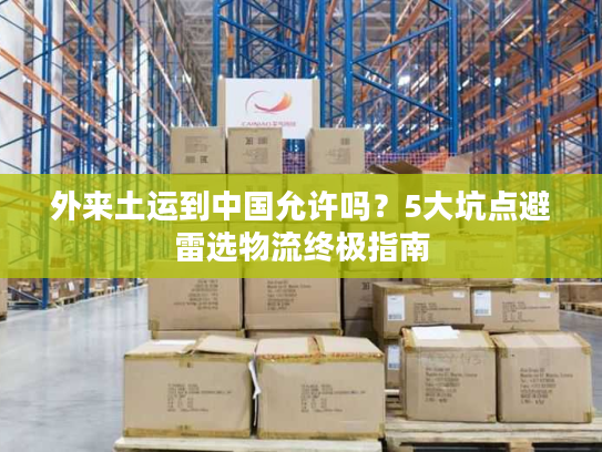 外来土运到中国允许吗？5大坑点避雷选物流终极指南