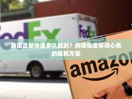 韩国直邮快递多久能到?跨境包裹等得心焦的破解方案 韩国直邮快递多久能到?跨境包裹等得心焦的破解方案