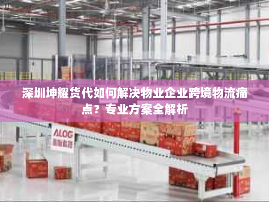 深圳坤耀货代如何解决物业企业跨境物流痛点?专业方案全解析 深圳坤耀货代如何解决物业企业跨境物流痛点?专业方案全解析