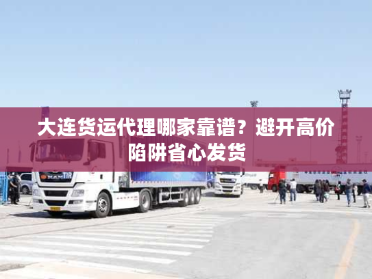 大连货运代理哪家靠谱？避开高价陷阱省心发货