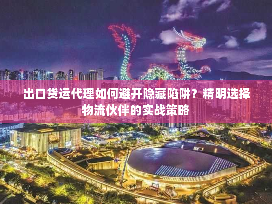 出口货运代理如何避开隐藏陷阱?精明选择物流伙伴的实战策略 出口货运代理如何避开隐藏陷阱?精明选择物流伙伴的实战策略