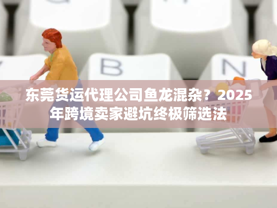 东莞货运代理公司鱼龙混杂？2025年跨境卖家避坑终极筛选法