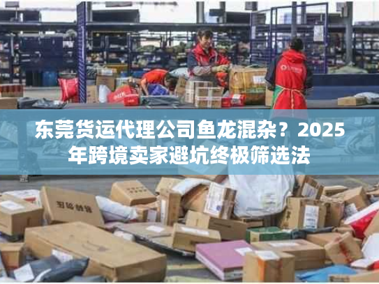 东莞货运代理公司鱼龙混杂？2025年跨境卖家避坑终极筛选法