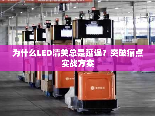 为什么LED清关总是延误？突破痛点实战方案