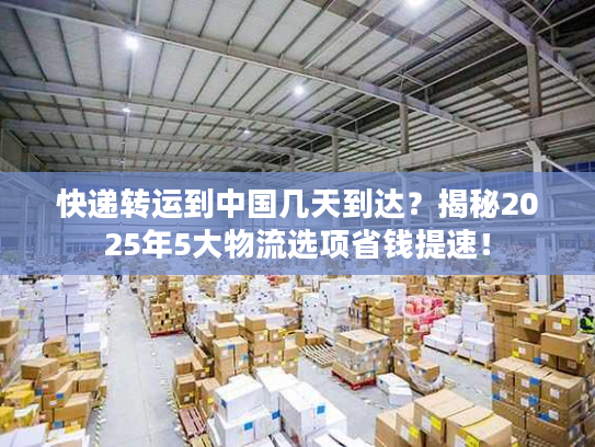 快递转运到中国几天到达？揭秘2025年5大物流选项省钱提速！