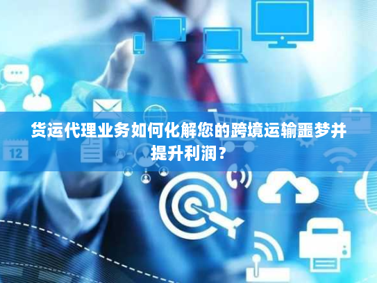 货运代理业务如何化解您的跨境运输噩梦并提升利润？