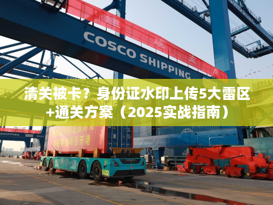 清关被卡?身份证水印上传5大雷区+通关方案(2025实战指南) 清关被卡?身份证水印上传5大雷区+通关方案(2025实战指南)