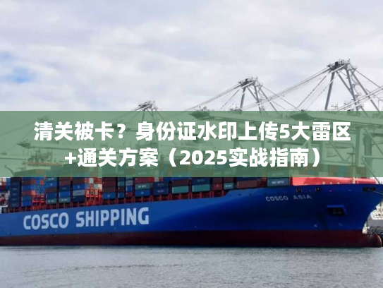 清关被卡?身份证水印上传5大雷区+通关方案(2025实战指南) 清关被卡?身份证水印上传5大雷区+通关方案(2025实战指南)