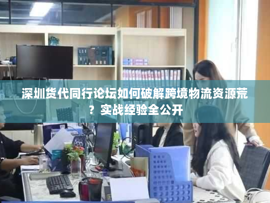 深圳货代同行论坛如何破解跨境物流资源荒?实战经验全公开 深圳货代同行论坛如何破解跨境物流资源荒?实战经验全公开
