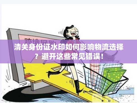 清关身份证水印如何影响物流选择?避开这些常见错误! 清关身份证水印如何影响物流选择?避开这些常见错误!