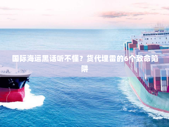 国际海运黑话听不懂？货代埋雷的6个致命陷阱